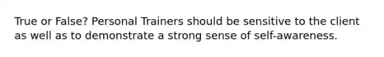 True or False? Personal Trainers should be sensitive to the client as well as to demonstrate a strong sense of self-awareness.