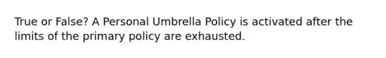 True or False? A Personal Umbrella Policy is activated after the limits of the primary policy are exhausted.