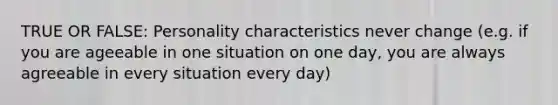 TRUE OR FALSE: Personality characteristics never change (e.g. if you are ageeable in one situation on one day, you are always agreeable in every situation every day)