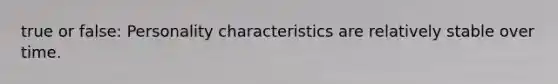 true or false: Personality characteristics are relatively stable over time.