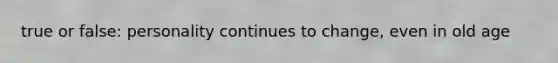 true or false: personality continues to change, even in old age