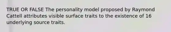 TRUE OR FALSE The personality model proposed by Raymond Cattell attributes visible surface traits to the existence of 16 underlying source traits.