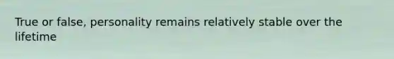 True or false, personality remains relatively stable over the lifetime