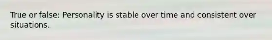 True or false: Personality is stable over time and consistent over situations.