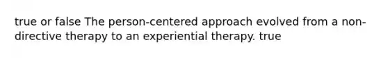 true or false The person-centered approach evolved from a non- directive therapy to an experiential therapy. true