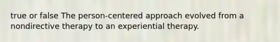 true or false The person-centered approach evolved from a nondirective therapy to an experiential therapy.​