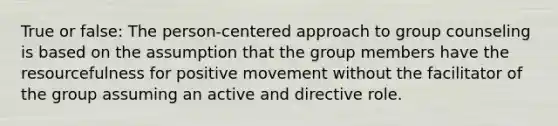 True or false: The person-centered approach to group counseling is based on the assumption that the group members have the resourcefulness for positive movement without the facilitator of the group assuming an active and directive role.