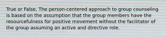 True or False, The person-centered approach to group counseling is based on the assumption that the group members have the resourcefulness for positive movement without the facilitator of the group assuming an active and directive role.