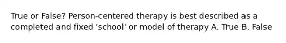 True or False? Person-centered therapy is best described as a completed and fixed 'school' or model of therapy A. True B. False