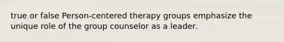 true or false Person-centered therapy groups emphasize the unique role of the group counselor as a leader.