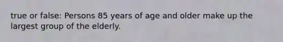 true or false: Persons 85 years of age and older make up the largest group of the elderly.