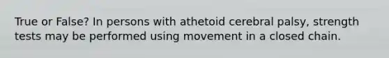 True or False? In persons with athetoid cerebral palsy, strength tests may be performed using movement in a closed chain.