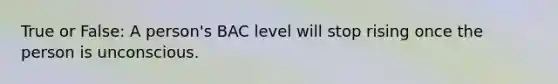 True or False: A person's BAC level will stop rising once the person is unconscious.