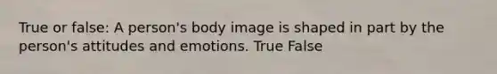 True or false: A person's body image is shaped in part by the person's attitudes and emotions. True False