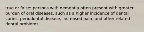 true or false: persons with dementia often present with greater burden of oral diseases, such as a higher incidence of dental caries, periodontal disease, increased pain, and other related dental problems