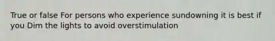 True or false For persons who experience sundowning it is best if you Dim the lights to avoid overstimulation