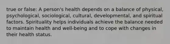 true or false: A person's health depends on a balance of physical, psychological, sociological, cultural, developmental, and spiritual factors. Spirituality helps individuals achieve the balance needed to maintain health and well-being and to cope with changes in their health status.