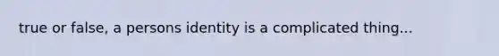 true or false, a persons identity is a complicated thing...