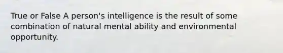 True or False A person's intelligence is the result of some combination of natural mental ability and environmental opportunity.