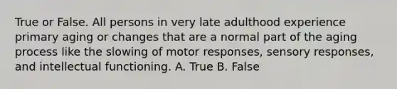 True or False. All persons in very late adulthood experience primary aging or changes that are a normal part of the aging process like the slowing of motor responses, sensory responses, and intellectual functioning. A. True B. False