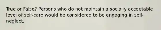 True or False? Persons who do not maintain a socially acceptable level of self-care would be considered to be engaging in self-neglect.
