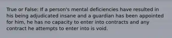 True or False: If a person's mental deficiencies have resulted in his being adjudicated insane and a guardian has been appointed for him, he has no capacity to enter into contracts and any contract he attempts to enter into is void.