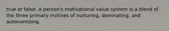 true or false: A person's motivational value system is a blend of the three primary motives of nurturing, dominating, and autonomizing.