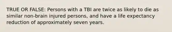 TRUE OR FALSE: Persons with a TBI are twice as likely to die as similar non-brain injured persons, and have a life expectancy reduction of approximately seven years.