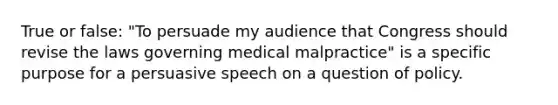 True or false: "To persuade my audience that Congress should revise the laws governing medical malpractice" is a specific purpose for a persuasive speech on a question of policy.