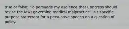 true or false: "To persuade my audience that Congress should revise the laws governing medical malpractice" is a specific purpose statement for a persuasive speech on a question of policy.