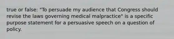 true or false: "To persuade my audience that Congress should revise the laws governing medical malpractice" is a specific purpose statement for a persuasive speech on a question of policy.