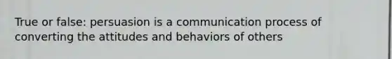 True or false: persuasion is a communication process of converting the attitudes and behaviors of others