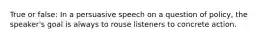 True or false: In a persuasive speech on a question of policy, the speaker's goal is always to rouse listeners to concrete action.