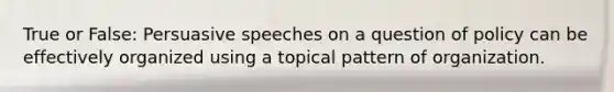 True or False: Persuasive speeches on a question of policy can be effectively organized using a topical pattern of organization.