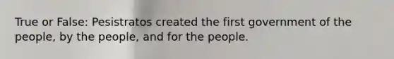 True or False: Pesistratos created the first government of the people, by the people, and for the people.