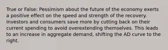 True or False: Pessimism about the future of the economy exerts a positive effect on the speed and strength of the recovery. Investors and consumers save more by cutting back on their current spending to avoid overextending themselves. This leads to an increase in aggregate demand, shifting the AD curve to the right.