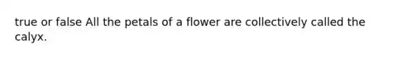 true or false All the petals of a flower are collectively called the calyx.