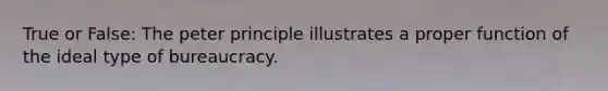 True or False: The peter principle illustrates a proper function of the ideal type of bureaucracy.