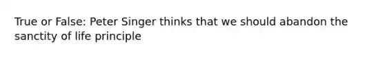 True or False: Peter Singer thinks that we should abandon the sanctity of life principle