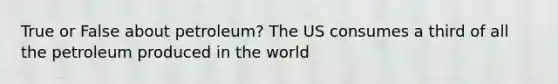 True or False about petroleum? The US consumes a third of all the petroleum produced in the world