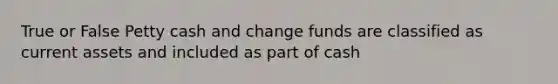 True or False Petty cash and change funds are classified as current assets and included as part of cash