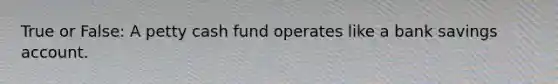 True or False: A petty cash fund operates like a bank savings account.