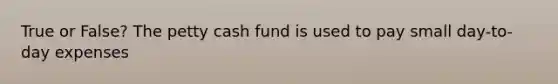 True or False? The petty cash fund is used to pay small day-to-day expenses