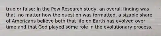 true or false: In the Pew Research study, an overall finding was that, no matter how the question was formatted, a sizable share of Americans believe both that life on Earth has evolved over time and that God played some role in the evolutionary process.