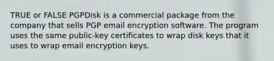 TRUE or FALSE PGPDisk is a commercial package from the company that sells PGP email encryption software. The program uses the same public-key certificates to wrap disk keys that it uses to wrap email encryption keys.