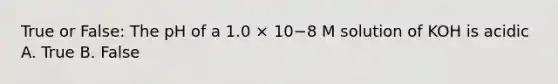 True or False: The pH of a 1.0 × 10−8 M solution of KOH is acidic A. True B. False