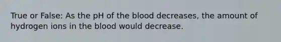 True or False: As the pH of the blood decreases, the amount of hydrogen ions in the blood would decrease.