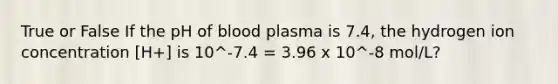 True or False If the pH of blood plasma is 7.4, the hydrogen ion concentration [H+] is 10^-7.4 = 3.96 x 10^-8 mol/L?