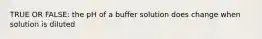 TRUE OR FALSE: the pH of a buffer solution does change when solution is diluted