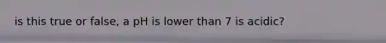 is this true or false, a pH is lower than 7 is acidic?